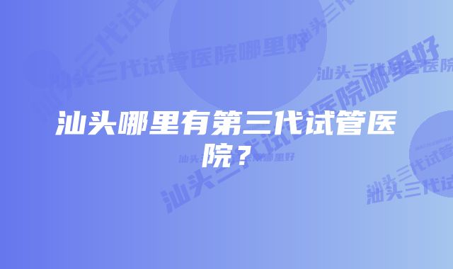 汕头哪里有第三代试管医院？