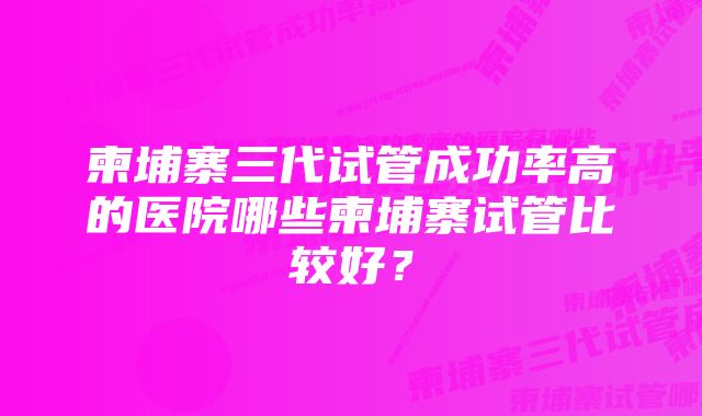 柬埔寨三代试管成功率高的医院哪些柬埔寨试管比较好？