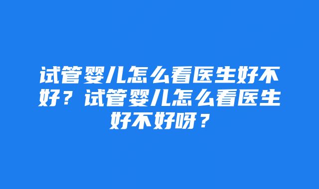 试管婴儿怎么看医生好不好？试管婴儿怎么看医生好不好呀？