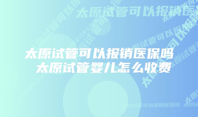 太原试管可以报销医保吗 太原试管婴儿怎么收费