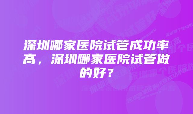 深圳哪家医院试管成功率高，深圳哪家医院试管做的好？