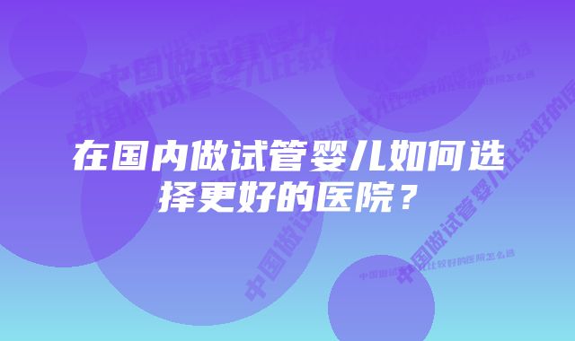 在国内做试管婴儿如何选择更好的医院？