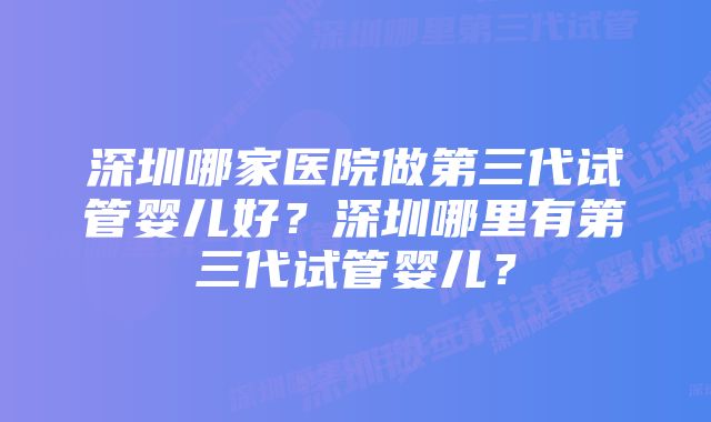 深圳哪家医院做第三代试管婴儿好？深圳哪里有第三代试管婴儿？