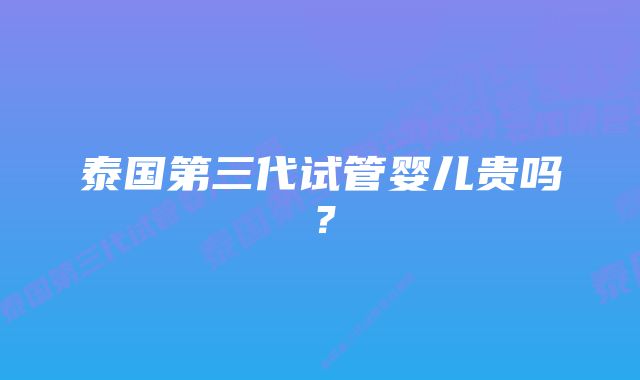 泰国第三代试管婴儿贵吗？