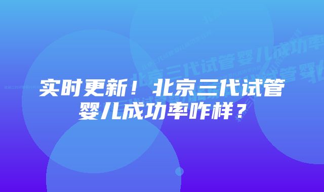 实时更新！北京三代试管婴儿成功率咋样？