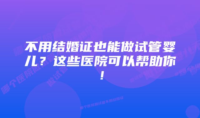 不用结婚证也能做试管婴儿？这些医院可以帮助你！