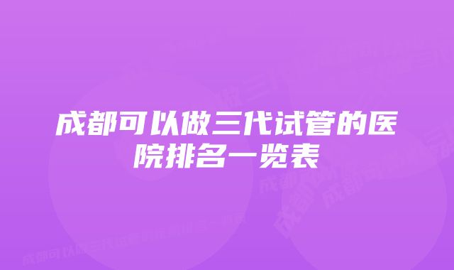 成都可以做三代试管的医院排名一览表