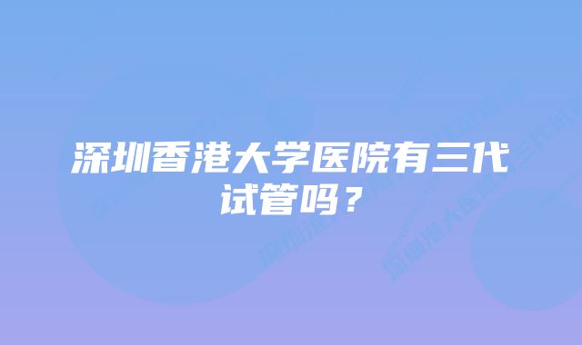 深圳香港大学医院有三代试管吗？