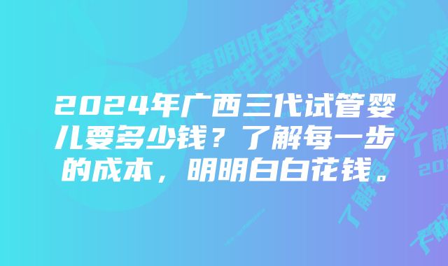 2024年广西三代试管婴儿要多少钱？了解每一步的成本，明明白白花钱。