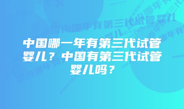 中国哪一年有第三代试管婴儿？中国有第三代试管婴儿吗？