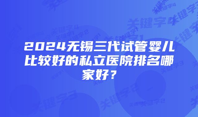 2024无锡三代试管婴儿比较好的私立医院排名哪家好？