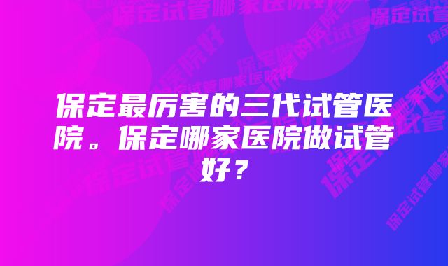 保定最厉害的三代试管医院。保定哪家医院做试管好？