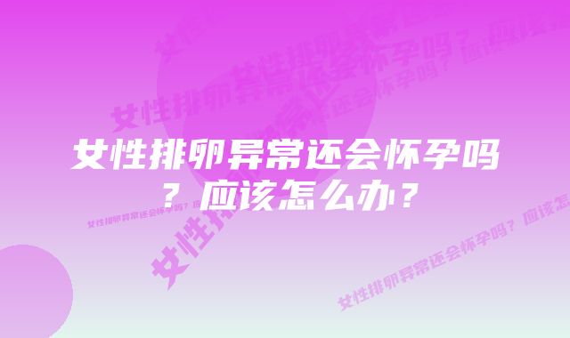 女性排卵异常还会怀孕吗？应该怎么办？