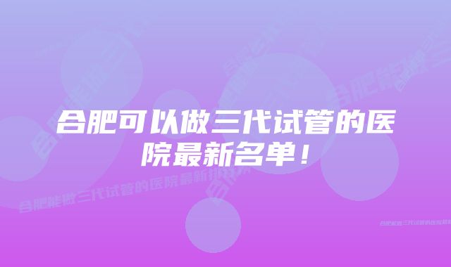 合肥可以做三代试管的医院最新名单！