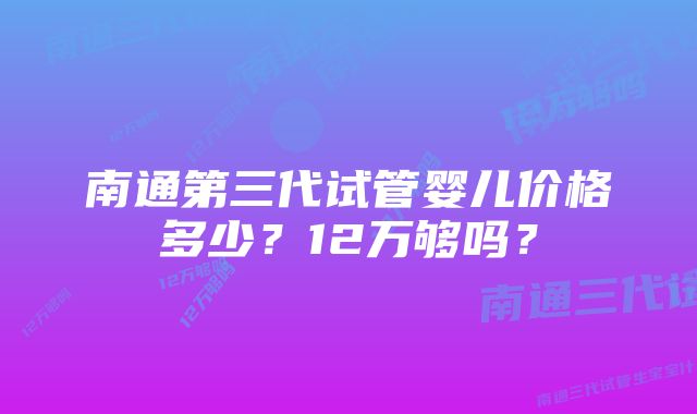 南通第三代试管婴儿价格多少？12万够吗？