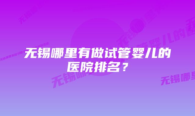 无锡哪里有做试管婴儿的医院排名？