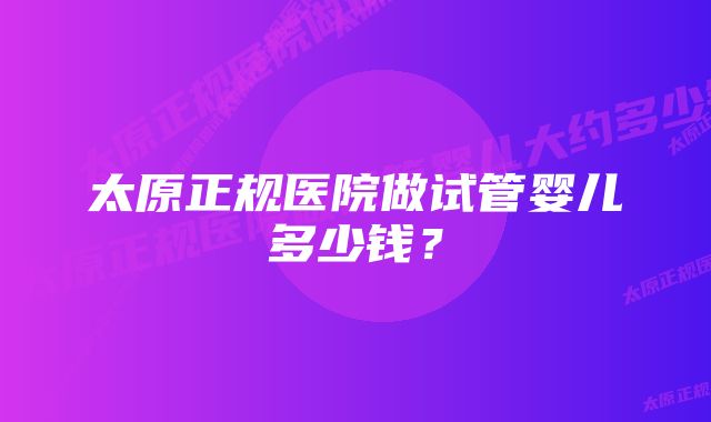 太原正规医院做试管婴儿多少钱？