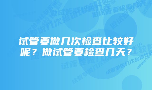 试管要做几次检查比较好呢？做试管要检查几天？