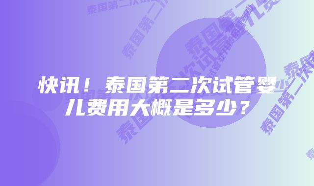 快讯！泰国第二次试管婴儿费用大概是多少？