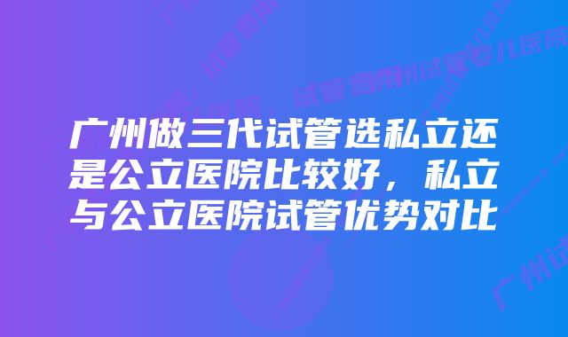 广州做三代试管选私立还是公立医院比较好，私立与公立医院试管优势对比