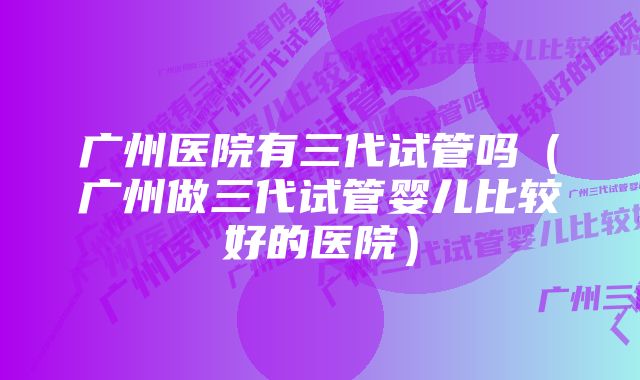 广州医院有三代试管吗（广州做三代试管婴儿比较好的医院）