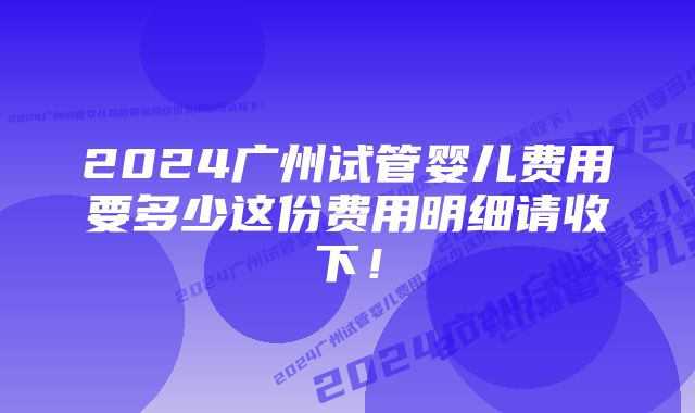 2024广州试管婴儿费用要多少这份费用明细请收下！