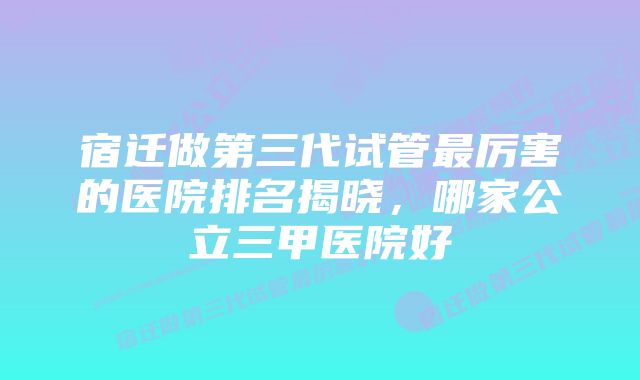 宿迁做第三代试管最厉害的医院排名揭晓，哪家公立三甲医院好