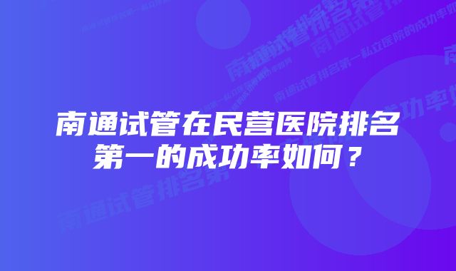 南通试管在民营医院排名第一的成功率如何？