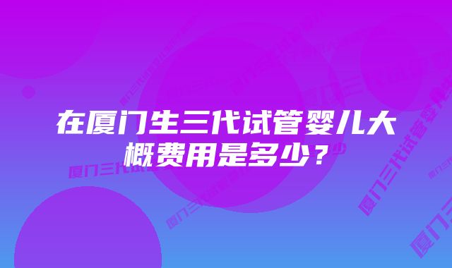 在厦门生三代试管婴儿大概费用是多少？