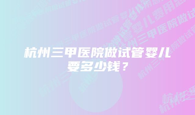 杭州三甲医院做试管婴儿要多少钱？