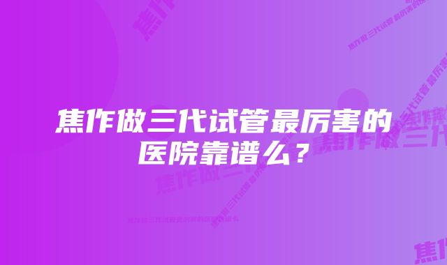 焦作做三代试管最厉害的医院靠谱么？