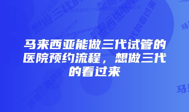 马来西亚能做三代试管的医院预约流程，想做三代的看过来