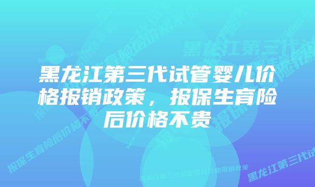 黑龙江第三代试管婴儿价格报销政策，报保生育险后价格不贵