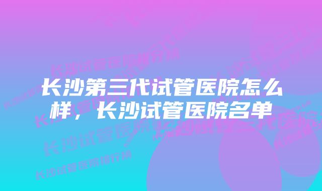 长沙第三代试管医院怎么样，长沙试管医院名单