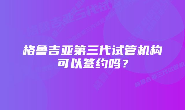 格鲁吉亚第三代试管机构可以签约吗？