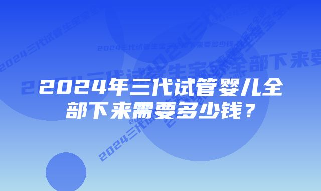 2024年三代试管婴儿全部下来需要多少钱？