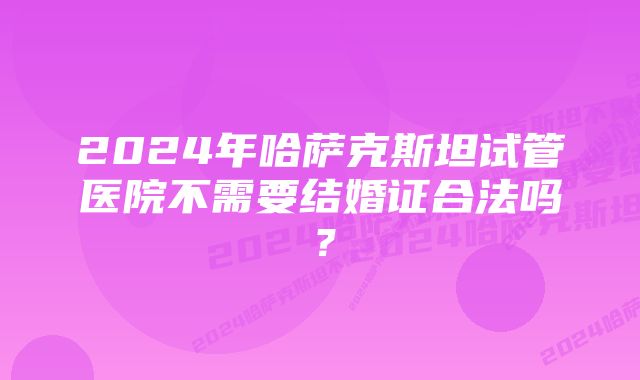 2024年哈萨克斯坦试管医院不需要结婚证合法吗？