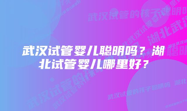 武汉试管婴儿聪明吗？湖北试管婴儿哪里好？