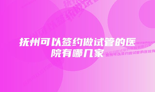 抚州可以签约做试管的医院有哪几家