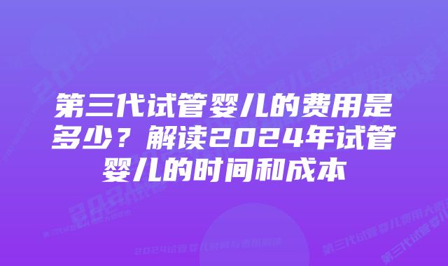 第三代试管婴儿的费用是多少？解读2024年试管婴儿的时间和成本