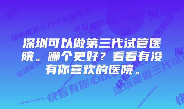 深圳可以做第三代试管医院。哪个更好？看看有没有你喜欢的医院。