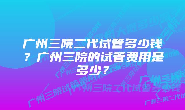 广州三院二代试管多少钱？广州三院的试管费用是多少？