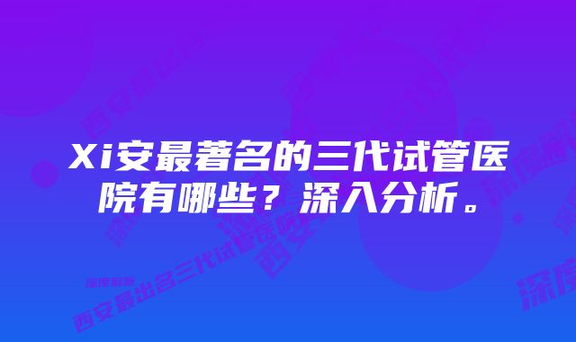 Xi安最著名的三代试管医院有哪些？深入分析。