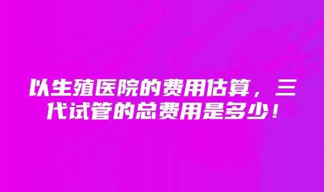 以生殖医院的费用估算，三代试管的总费用是多少！