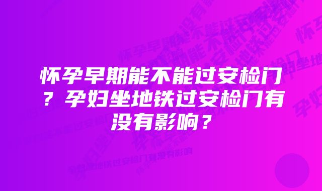 怀孕早期能不能过安检门？孕妇坐地铁过安检门有没有影响？