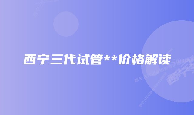 西宁三代试管**价格解读