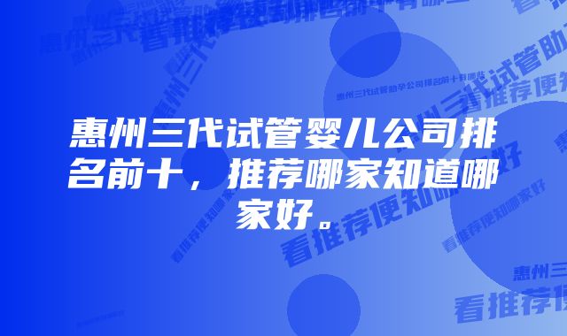 惠州三代试管婴儿公司排名前十，推荐哪家知道哪家好。