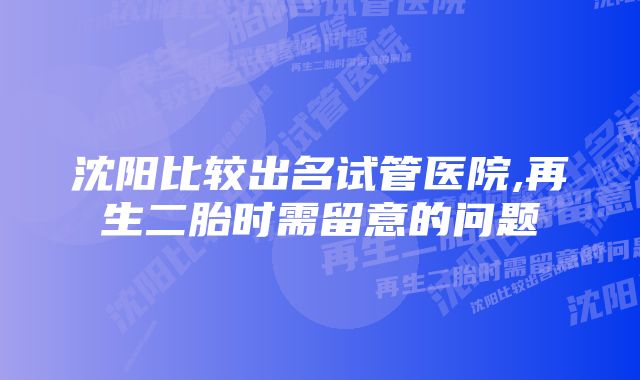 沈阳比较出名试管医院,再生二胎时需留意的问题