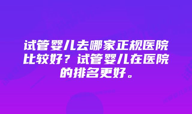 试管婴儿去哪家正规医院比较好？试管婴儿在医院的排名更好。