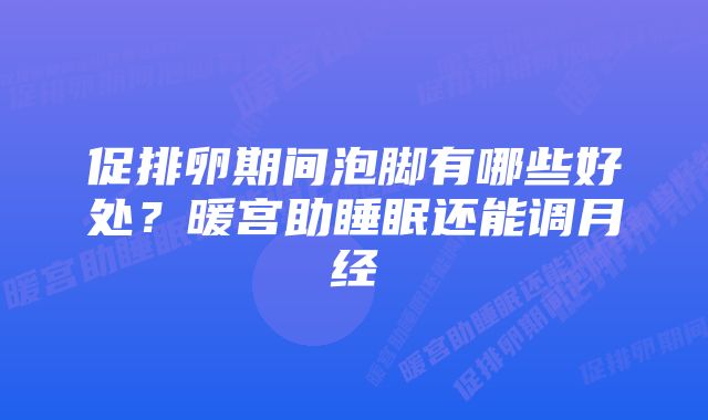 促排卵期间泡脚有哪些好处？暖宫助睡眠还能调月经